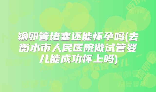 输卵管堵塞还能怀孕吗(去衡水市人民医院做试管婴儿能成功怀上吗)
