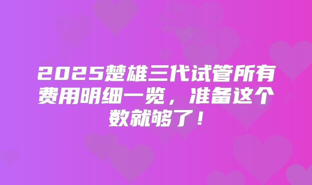 2025楚雄三代试管所有费用明细一览,准备这个数就够了!