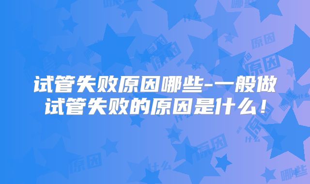 试管失败原因哪些-一般做试管失败的原因是什么!