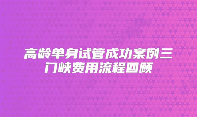 高龄单身试管成功案例三门峡费用流程回顾