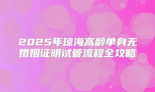 2025年琼海高龄单身无婚姻证明试管流程全攻略