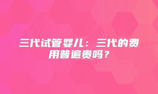 三代试管婴儿：三代的费用普遍贵吗？