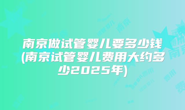南京做试管婴儿要多少钱(南京试管婴儿费用大约多少2025年)