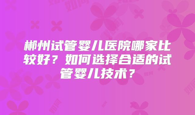郴州试管婴儿医院哪家比较好？如何选择合适的试管婴儿技术？