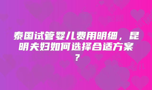 泰国试管婴儿费用明细,昆明夫妇如何选择合适方案?