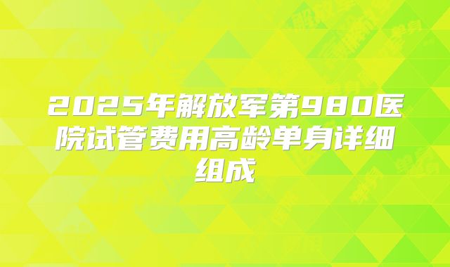 2025年解放军第980医院试管费用高龄单身详细组成