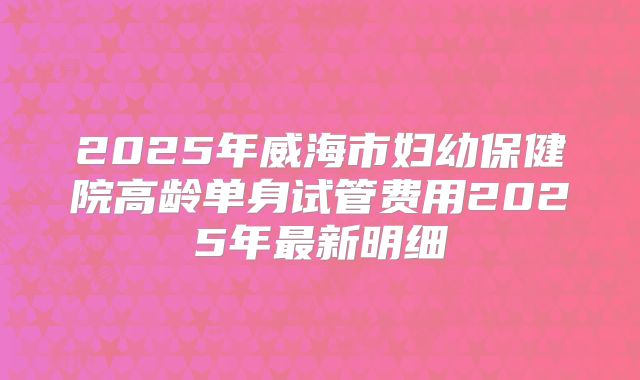 2025年威海市妇幼保健院高龄单身试管费用2025年最新明细