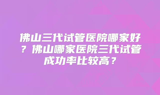 佛山三代试管医院哪家好?佛山哪家医院三代试管成功率比较高?