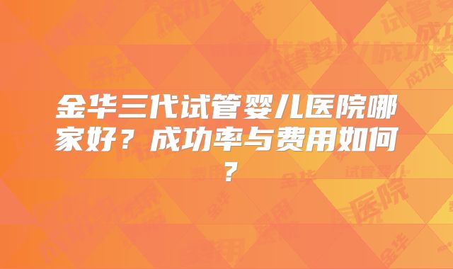 金华三代试管婴儿医院哪家好？成功率与费用如何？