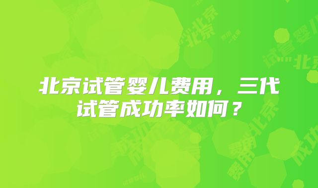 北京试管婴儿费用,三代试管成功率如何?