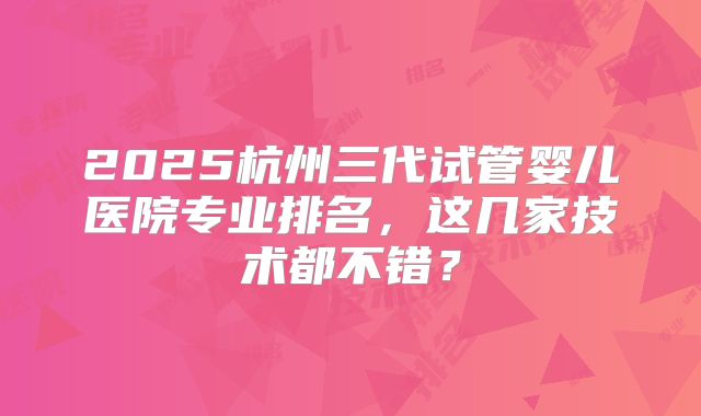 2025杭州三代试管婴儿医院专业排名,这几家技术都不错?