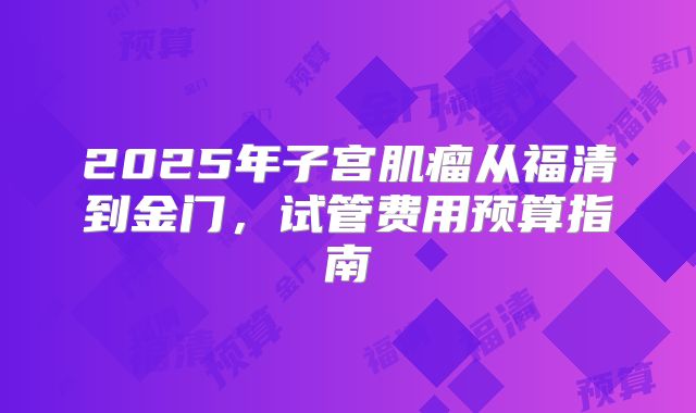 2025年子宫肌瘤从福清到金门，试管费用预算指南