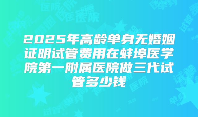2025年高龄单身无婚姻证明试管费用在蚌埠医学院第一附属医院做三代试管多少钱