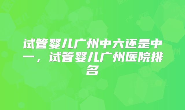 试管婴儿广州中六还是中一，试管婴儿广州医院排名