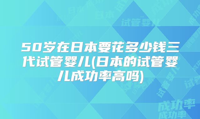 50岁在日本要花多少钱三代试管婴儿(日本的试管婴儿成功率高吗)