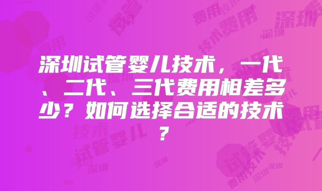 深圳试管婴儿技术,一代、二代、三代费用相差多少?如何选择合适的技术?