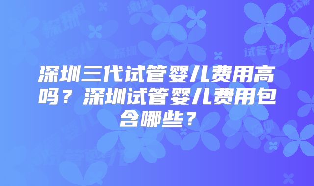 深圳三代试管婴儿费用高吗？深圳试管婴儿费用包含哪些？