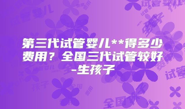 第三代试管婴儿**得多少费用？全国三代试管较好-生孩子