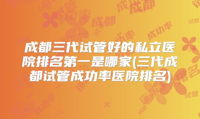 成都三代试管好的私立医院排名第一是哪家(三代成都试管成功率医院排名)