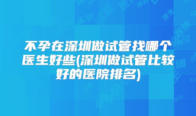 不孕在深圳做试管找哪个医生好些(深圳做试管比较好的医院排名)