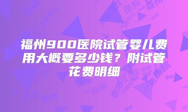福州900医院试管婴儿费用大概要多少钱？附试管花费明细