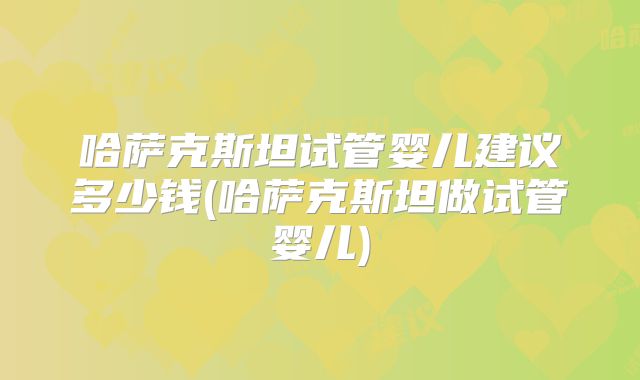 哈萨克斯坦试管婴儿建议多少钱(哈萨克斯坦做试管婴儿)