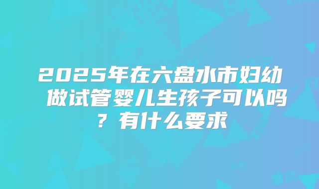 2025年在六盘水市妇幼 做试管婴儿生孩子可以吗？有什么要求