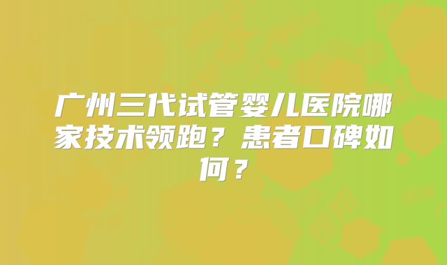 广州三代试管婴儿医院哪家技术领跑?患者口碑如何?