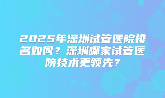 2025年深圳试管医院排名如何?深圳哪家试管医院技术更领先?