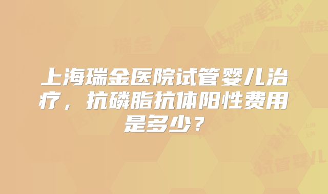 上海瑞金医院试管婴儿治疗，抗磷脂抗体阳性费用是多少？