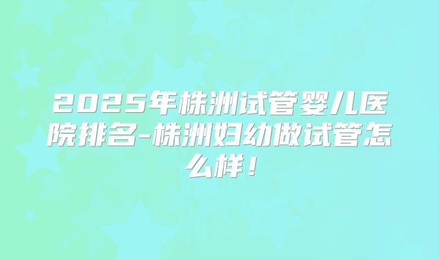 2025年株洲试管婴儿医院排名-株洲妇幼做试管怎么样！