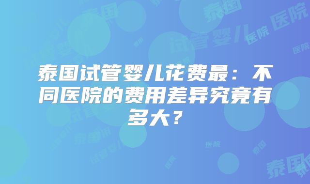 泰国试管婴儿花费最:不同医院的费用差异究竟有多大?