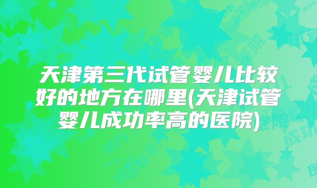 天津第三代试管婴儿比较好的地方在哪里(天津试管婴儿成功率高的医院)