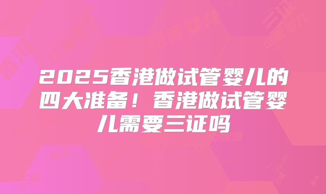 2025香港做试管婴儿的四大准备！香港做试管婴儿需要三证吗