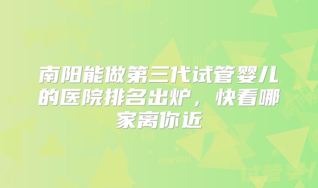 南阳能做第三代试管婴儿的医院排名出炉,快看哪家离你近
