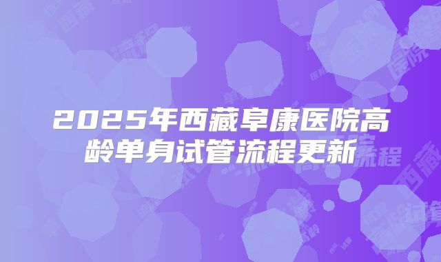 2025年西藏阜康医院高龄单身试管流程更新