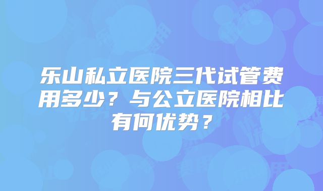 乐山私立医院三代试管费用多少？与公立医院相比有何优势？
