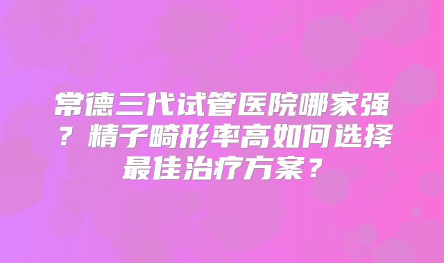 常德三代试管医院哪家强？精子畸形率高如何选择最佳治疗方案？