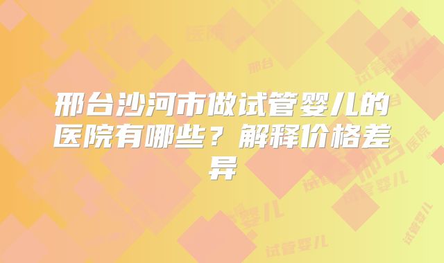 邢台沙河市做试管婴儿的医院有哪些?解释价格差异