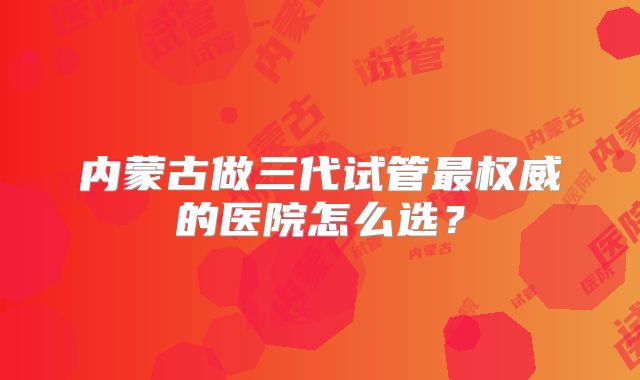 内蒙古做三代试管最权威的医院怎么选?
