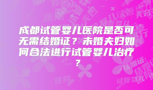 成都试管婴儿医院是否可无需结婚证?未婚夫妇如何合法进行试管婴儿治疗?