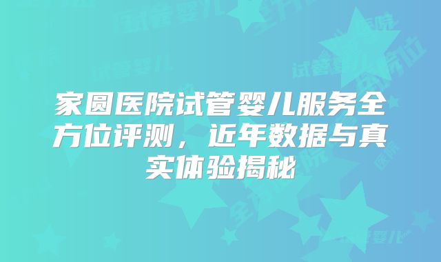 家圆医院试管婴儿服务全方位评测，近年数据与真实体验揭秘