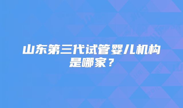山东第三代试管婴儿机构是哪家?