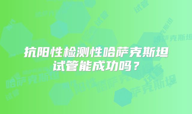 抗阳性检测性哈萨克斯坦试管能成功吗？