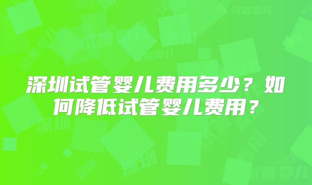 深圳试管婴儿费用多少?如何降低试管婴儿费用?