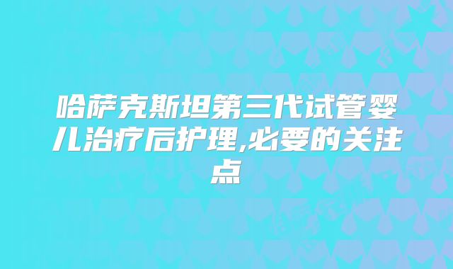 哈萨克斯坦第三代试管婴儿治疗后护理,必要的关注点