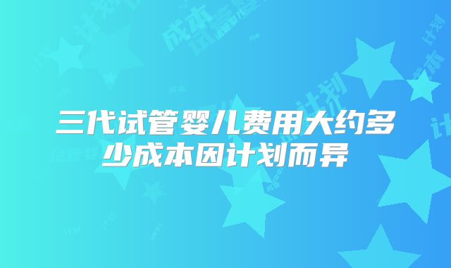 三代试管婴儿费用大约多少成本因计划而异