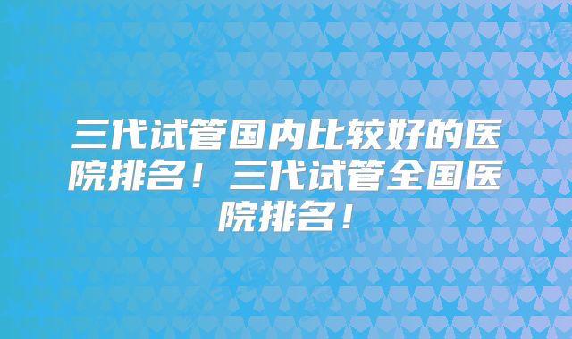 三代试管国内比较好的医院排名!三代试管全国医院排名!