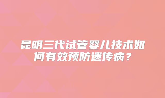 昆明三代试管婴儿技术如何有效预防遗传病?