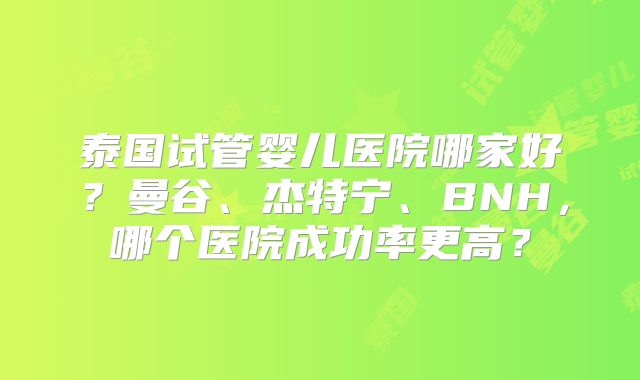 泰国试管婴儿医院哪家好?曼谷、杰特宁、BNH,哪个医院成功率更高?